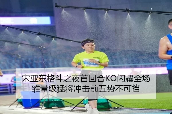 宋亚东格斗之夜首回合KO闪耀全场 雏量级猛将冲击前五势不可挡